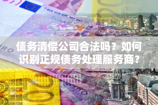 北京债务清偿公司合法吗？如何识别正规债务处理服务商？