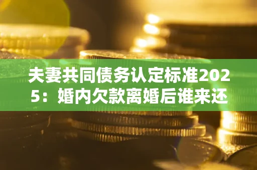北京夫妻共同债务认定标准2025:婚内欠款离婚后谁来还? 北京夫妻共同债务认定标准2025:婚内欠款离婚后谁来还?